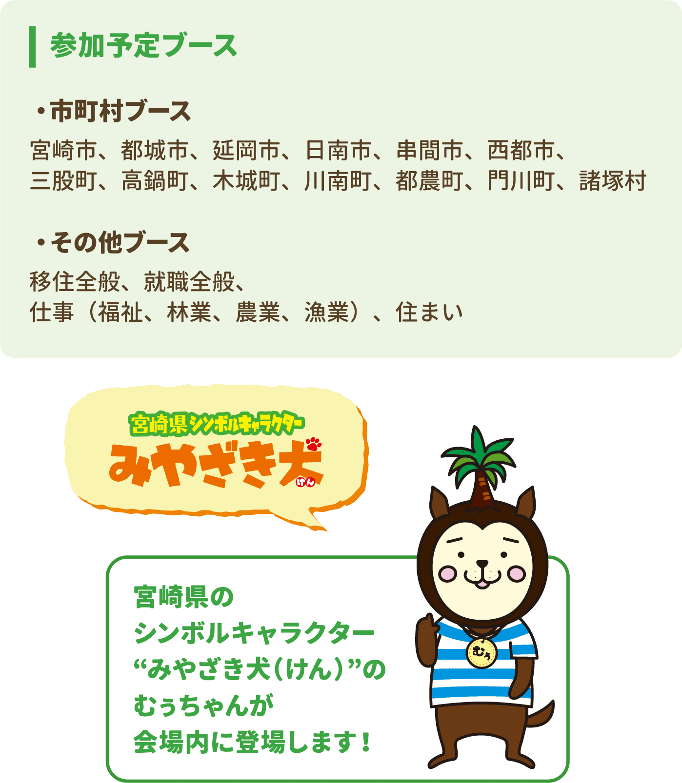 参加予定ブース　・市町村ブース 宮崎市、都城市、延岡市、日南市、串間市、西都市、三股町、高鍋町、木城町、川南町、都農町、門川町、諸塚村　・その他ブース 移住全般、就職全般、仕事（福祉、林業、農業、漁業）、住まい