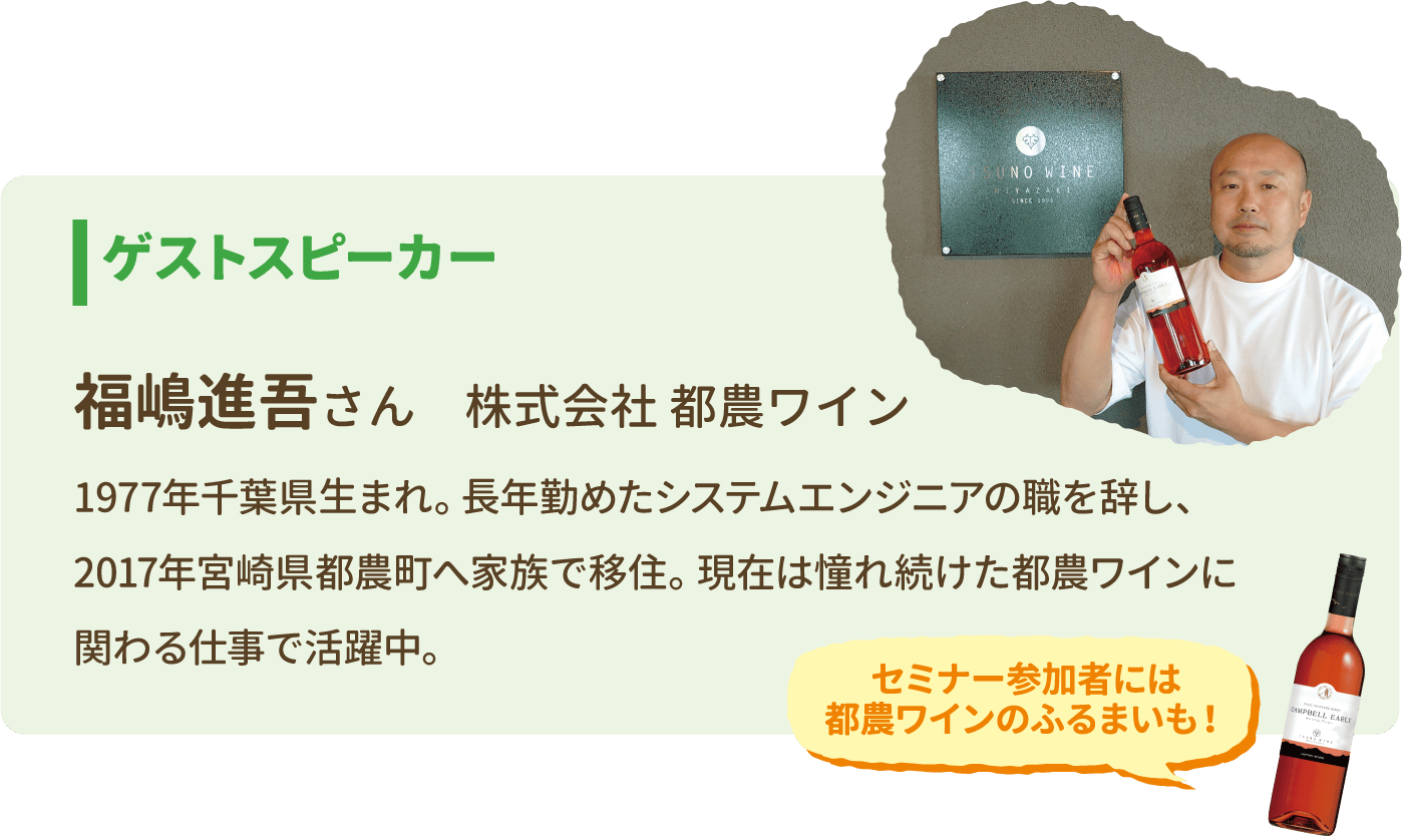 ゲストスピーカー 福嶋進吾さん 株式会社 都農ワイン 1977年千葉県生まれ。長年勤めたシステムエンジニアの職を辞し、2017年宮崎県都農町へ家族で移住。現在は憧れ続けた都農ワインに関わる仕事で活躍中。　セミナー参加者には都農ワインのふるまいも！