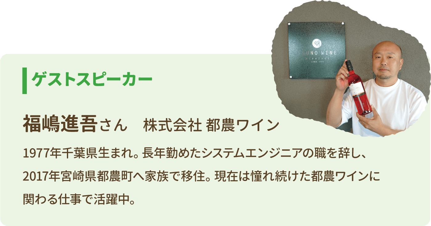 ゲストスピーカー 福嶋進吾さん 株式会社 都農ワイン 1977年千葉県生まれ。長年勤めたシステムエンジニアの職を辞し、2017年宮崎県都農町へ家族で移住。現在は憧れ続けた都農ワインに関わる仕事で活躍中。