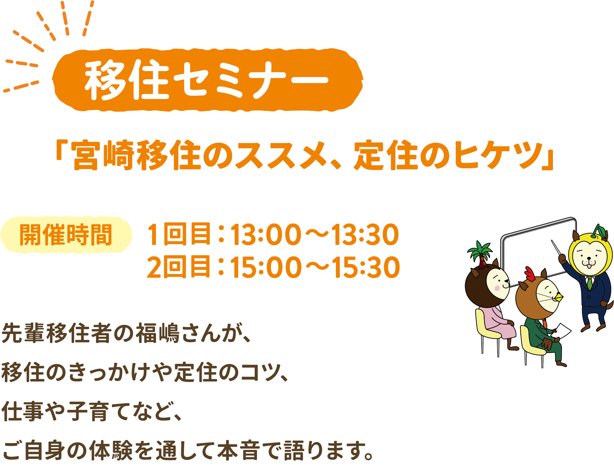 移住セミナー 「宮崎移住のススメ、定住のヒケツ」　開催時間 1回目：13:00～13:30 2回目：15:00～15:30　先輩移住者の福嶋さんが、移住のきっかけや定住のコツ、仕事や子育てなど、ご自身の体験を通して本音で語ります。