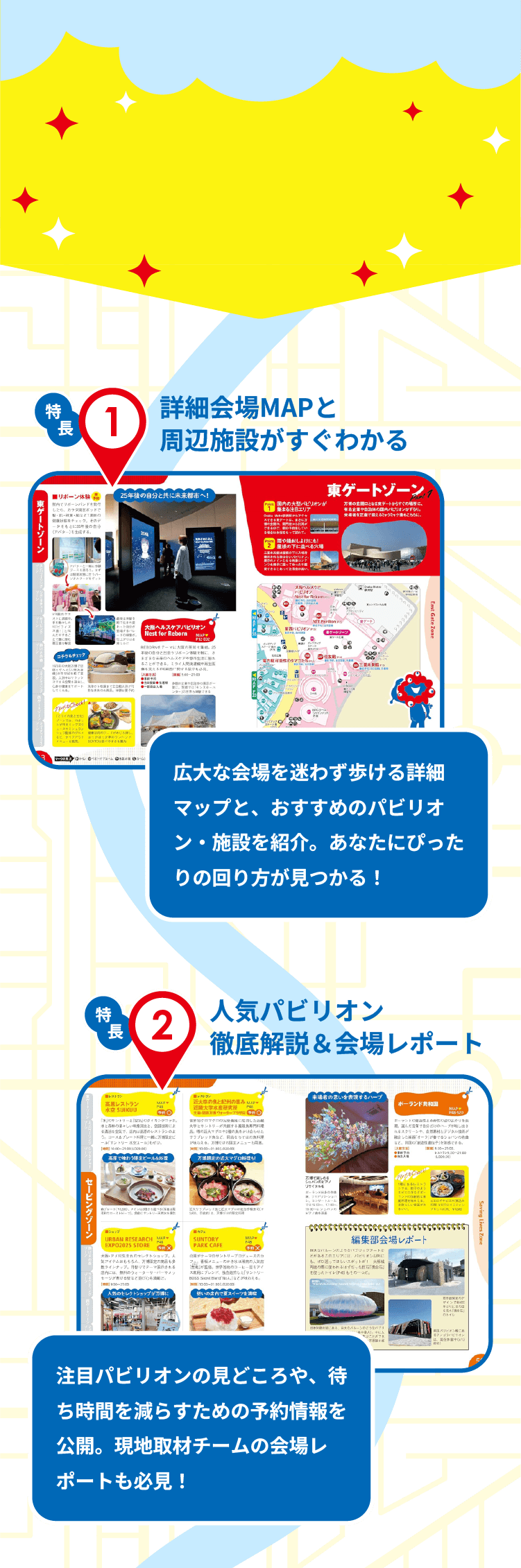 特長1　詳細会場MAPと周辺施設がすぐわかる　広大な会場を迷わず歩ける詳細マップと、おすすめのパビリオン・施設を紹介。あなたにぴったりの回り方が見つかる！　特長2　人気パビリオン徹底解説＆会場レポート　注目パビリオンの見どころや、待ち時間を減らすための予約情報を公開。現地取材チームの会場レポートも必見！