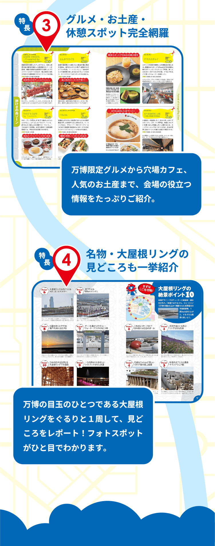 特長3　グルメ・お土産・休憩スポット完全網羅　万博限定グルメから穴場カフェ、人気のお土産まで、会場内外の役立つ情報をたっぷりご紹介。　特長4　名物・大屋根リングの見どころも一挙紹介　万博の目玉のひとつである大屋根リングをぐるりと１周して、見どころをレポート！フォトスポットがひと目でわかります。